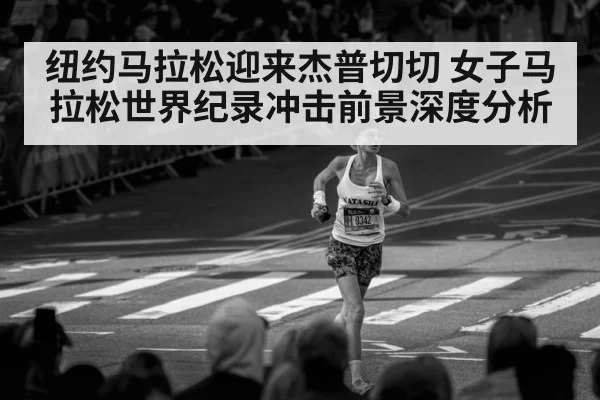 纽约马拉松迎来杰普切切 女子马拉松世界纪录冲击前景深度分析